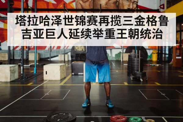 塔拉哈泽世锦赛再揽三金格鲁吉亚巨人延续举重王朝统治